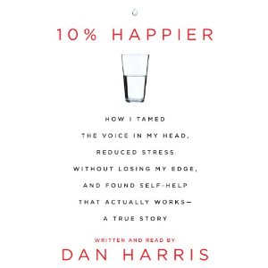 10% Happier: How I Tamed the Voice in My Head, Reduced Stress Without Losing My Edge, and Found a Self-Help That Actually Works by Dan Harris